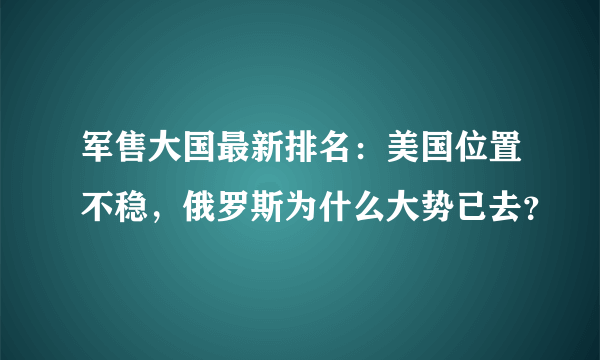 军售大国最新排名：美国位置不稳，俄罗斯为什么大势已去？