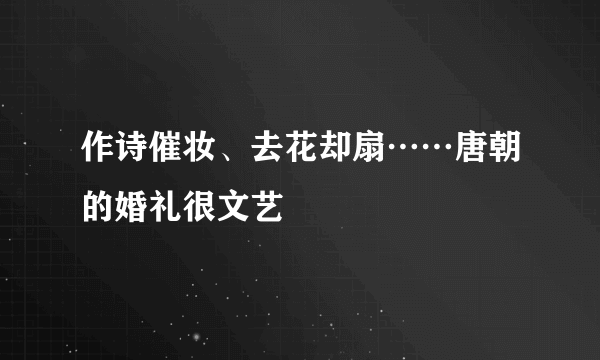 作诗催妆、去花却扇……唐朝的婚礼很文艺