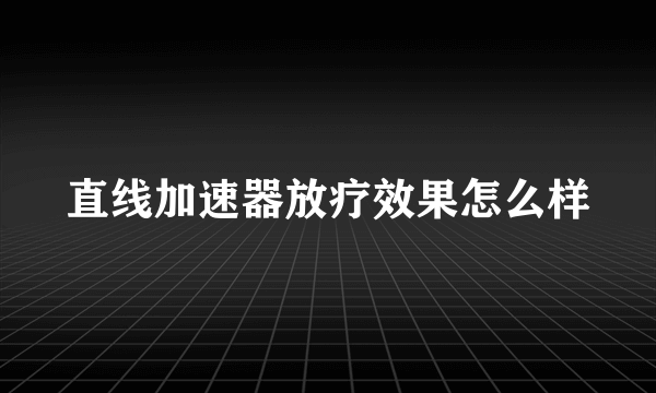 直线加速器放疗效果怎么样