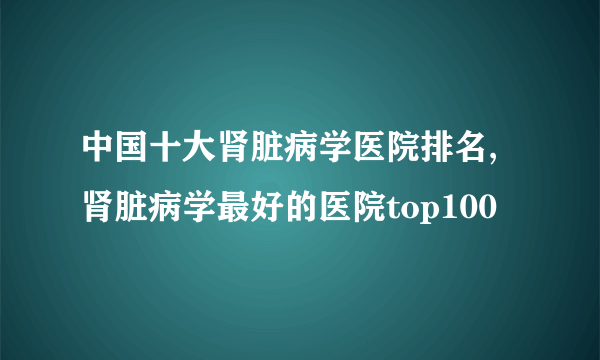 中国十大肾脏病学医院排名,肾脏病学最好的医院top100