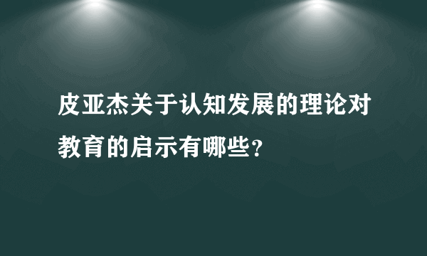 皮亚杰关于认知发展的理论对教育的启示有哪些？