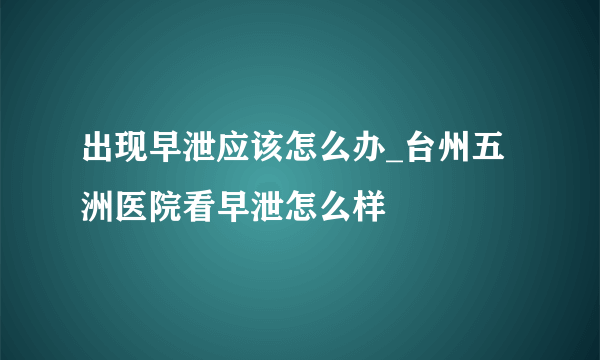 出现早泄应该怎么办_台州五洲医院看早泄怎么样