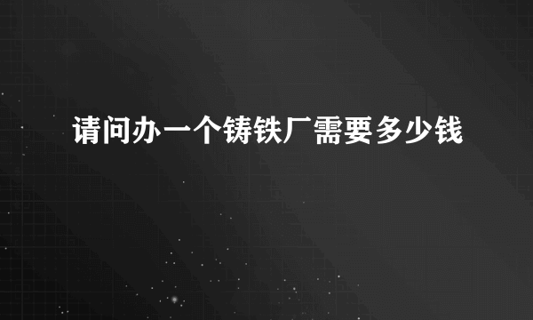 请问办一个铸铁厂需要多少钱