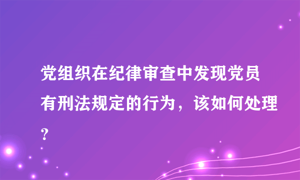 党组织在纪律审查中发现党员有刑法规定的行为，该如何处理？