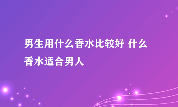 男生用什么香水比较好 什么香水适合男人