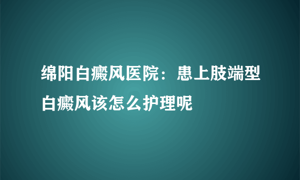 绵阳白癜风医院：患上肢端型白癜风该怎么护理呢