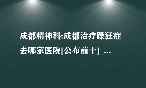 成都精神科:成都治疗躁狂症去哪家医院[公布前十]_成都看躁狂症的好医院