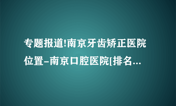 专题报道!南京牙齿矫正医院位置-南京口腔医院[排名前三] 南京蕞好牙齿矫正医院排名