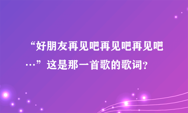 “好朋友再见吧再见吧再见吧…”这是那一首歌的歌词？