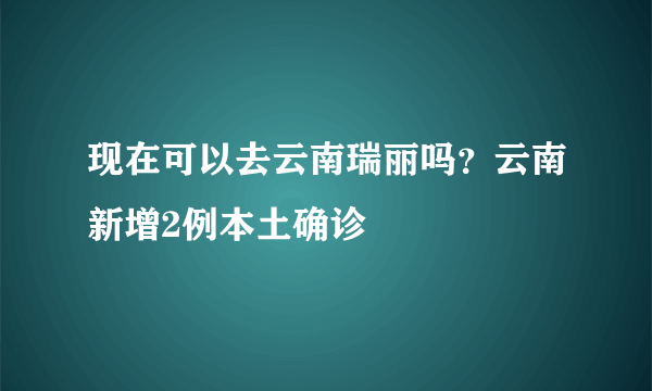 现在可以去云南瑞丽吗？云南新增2例本土确诊