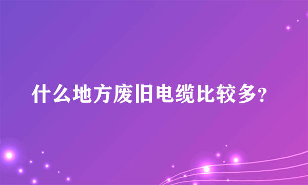 什么地方废旧电缆比较多？