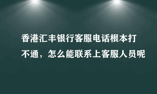 香港汇丰银行客服电话根本打不通，怎么能联系上客服人员呢