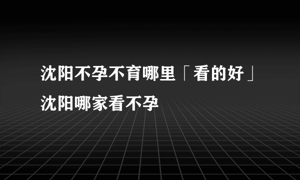 沈阳不孕不育哪里「看的好」沈阳哪家看不孕