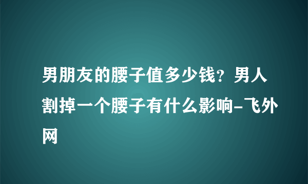 男朋友的腰子值多少钱？男人割掉一个腰子有什么影响-飞外网