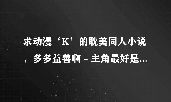 求动漫‘K’的耽美同人小说，多多益善啊～主角最好是穿越的即不是原装货或是原创的