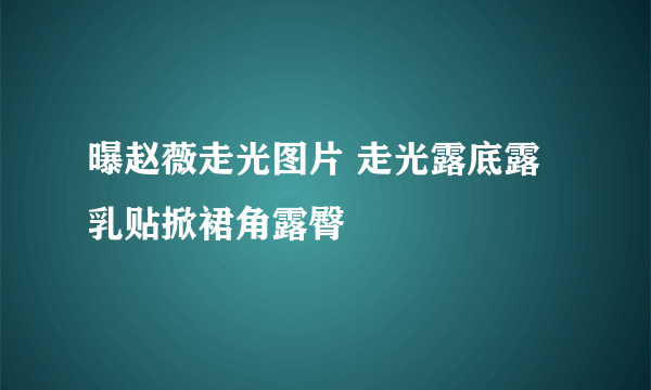 曝赵薇走光图片 走光露底露乳贴掀裙角露臀