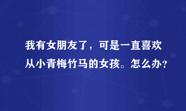 我有女朋友了，可是一直喜欢从小青梅竹马的女孩。怎么办？