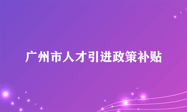 广州市人才引进政策补贴