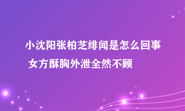 小沈阳张柏芝绯闻是怎么回事 女方酥胸外泄全然不顾