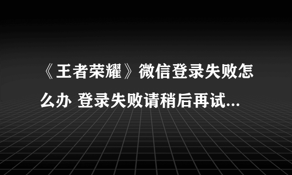 《王者荣耀》微信登录失败怎么办 登录失败请稍后再试解决办法