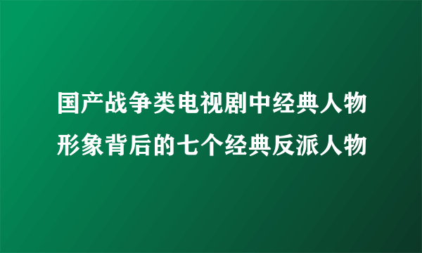 国产战争类电视剧中经典人物形象背后的七个经典反派人物