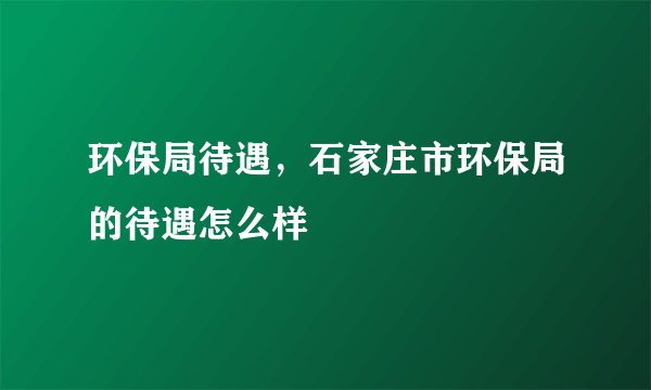 环保局待遇，石家庄市环保局的待遇怎么样