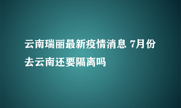 云南瑞丽最新疫情消息 7月份去云南还要隔离吗