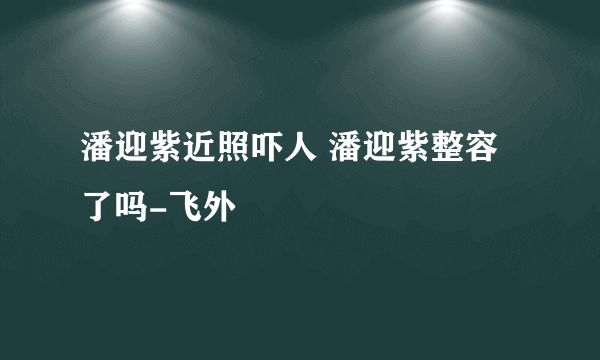 潘迎紫近照吓人 潘迎紫整容了吗-飞外