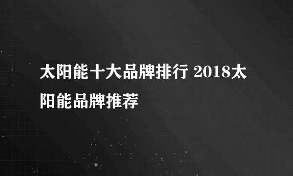 太阳能十大品牌排行 2018太阳能品牌推荐