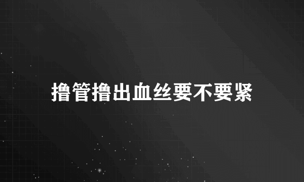 撸管撸出血丝要不要紧