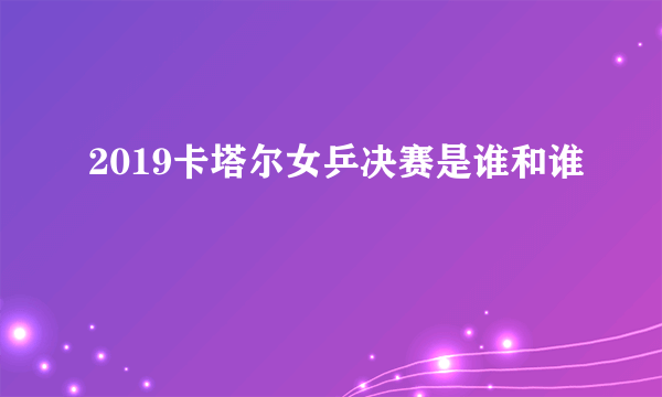 2019卡塔尔女乒决赛是谁和谁