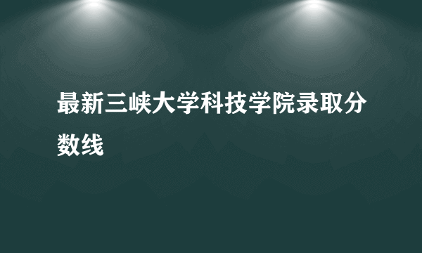 最新三峡大学科技学院录取分数线