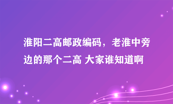 淮阳二高邮政编码，老淮中旁边的那个二高 大家谁知道啊