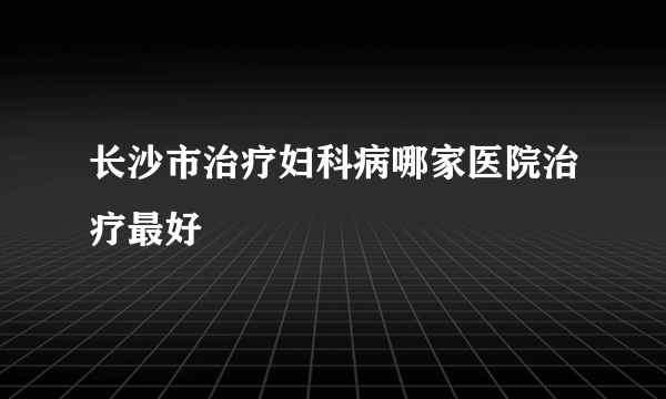 长沙市治疗妇科病哪家医院治疗最好