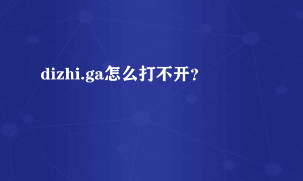 dizhi.ga怎么打不开？