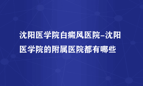 沈阳医学院白癜风医院-沈阳医学院的附属医院都有哪些