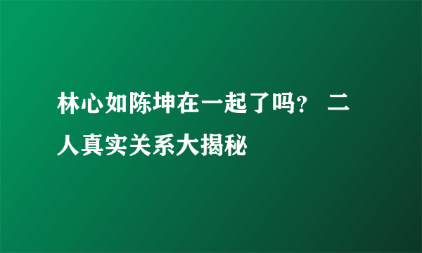 林心如陈坤在一起了吗？ 二人真实关系大揭秘