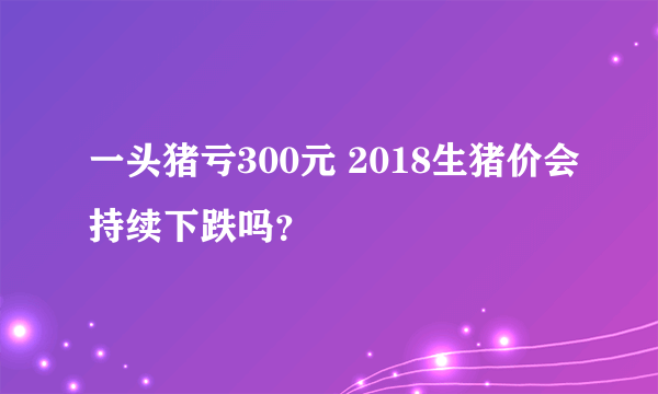 一头猪亏300元 2018生猪价会持续下跌吗？