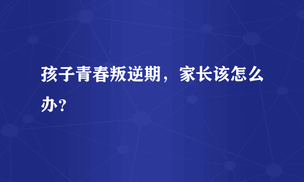 孩子青春叛逆期，家长该怎么办？