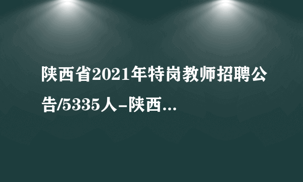 陕西省2021年特岗教师招聘公告/5335人-陕西特岗教师考试网