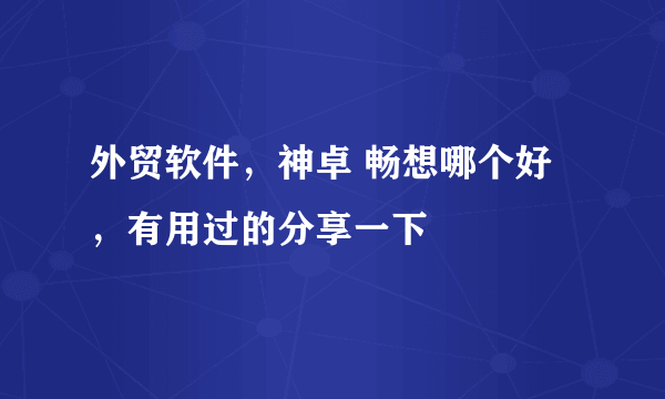 外贸软件，神卓 畅想哪个好，有用过的分享一下