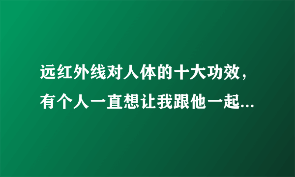 远红外线对人体的十大功效，有个人一直想让我跟他一起去做远红外线。