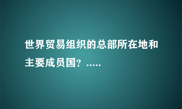 世界贸易组织的总部所在地和主要成员国？.....