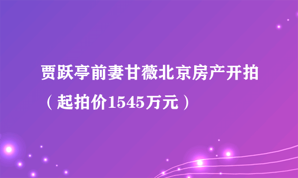 贾跃亭前妻甘薇北京房产开拍（起拍价1545万元）