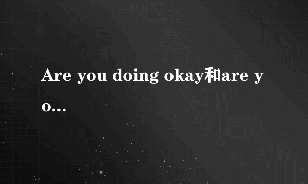 Are you doing okay和are you okay有什么区别?