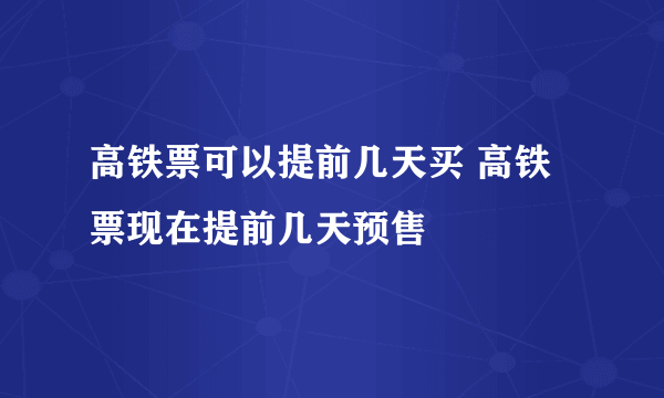 高铁票可以提前几天买 高铁票现在提前几天预售