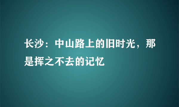 长沙：中山路上的旧时光，那是挥之不去的记忆