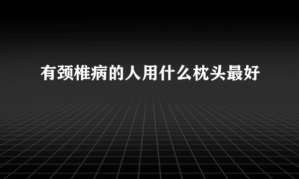 有颈椎病的人用什么枕头最好