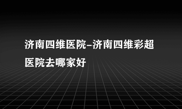 济南四维医院-济南四维彩超医院去哪家好