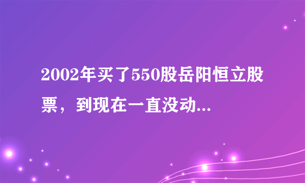 2002年买了550股岳阳恒立股票，到现在一直没动过，请问现在变成了多少股，价值多少钱？